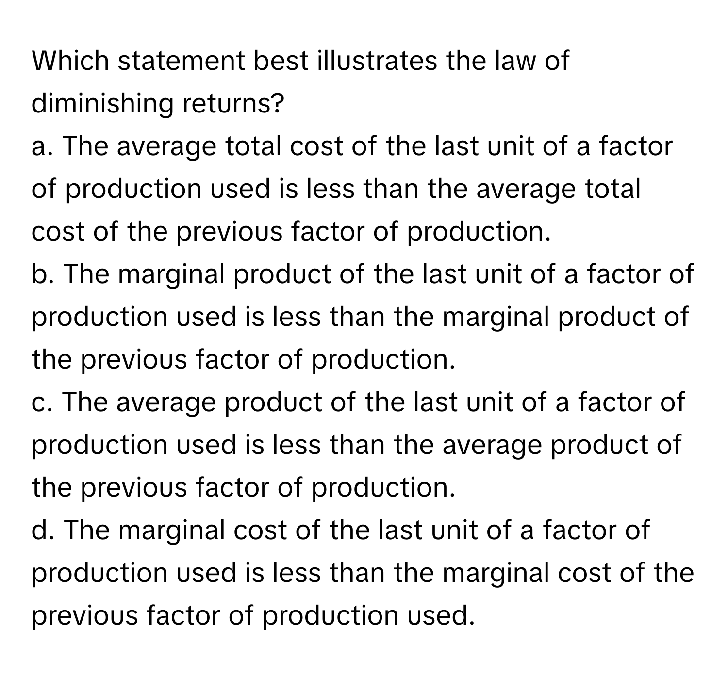 Which statement best illustrates the law of diminishing returns?

a. The average total cost of the last unit of a factor of production used is less than the average total cost of the previous factor of production.
b. The marginal product of the last unit of a factor of production used is less than the marginal product of the previous factor of production.
c. The average product of the last unit of a factor of production used is less than the average product of the previous factor of production.
d. The marginal cost of the last unit of a factor of production used is less than the marginal cost of the previous factor of production used.