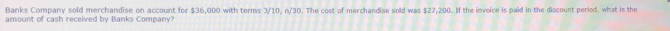 Banks Company sold merchandise on account for $36,000 with terms 3/10, n/30. The cost of merchandise sold was $27,200. If the invoice is paid in the discount period, what is the 
amount of cash received by Banks Company?