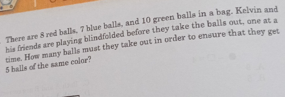 There are 8 red balls, 7 blue balls, and 10 green balls in a bag. Kelvin and 
his friends are playing blindfolded before they take the balls out, one at a 
time. How many balls must they take out in order to ensure that they get
5 balls of the same color?