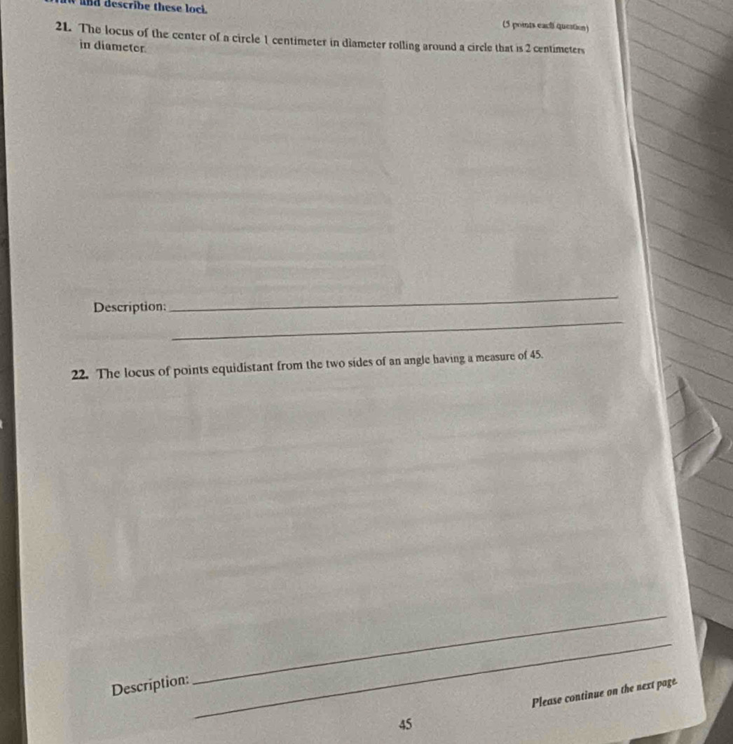 nd describe these loci. 
(5 points each question) 
21. The locus of the center of a circle 1 centimeter in diameter rolling around a circle that is 2 centimeters
in diametor 
_ 
Description: 
_ 
22. The locus of points equidistant from the two sides of an angle having a measure of 45. 
Description: 
_ 
_ 
45 Please continue on the next page.