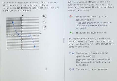 Determine the largest open interval(s) of the domain over (a) Over what open intervall(s), if any, is the
which the function shown in the graph below is function increasing? Select the correct choice
(a) increasing, (b) decreasing, and (c) constant. Then give below and, if necessary, fill in the answer box to
the (d) domain and (e) range. complete your choice.
A. The function is increasing on the
open interval(s)
(Type your answer in interval notation
Use a comma to separate answers
as needed )
B. The function is never increasing.
(b) Over what open interval(s), if any, is the
function decreasing? Select the correct choice
below and, if necessary, fill in the answer box to
complete your choice
A. The function is decreasing on the
open interval(s)
(Type your answer in interval notation
Use a comma to separate answers
as needed.)
B. The function is never decreasing.