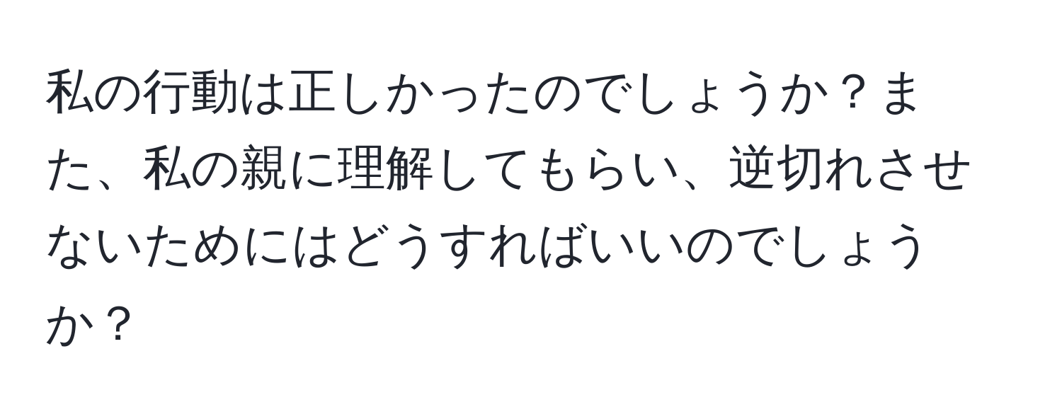 私の行動は正しかったのでしょうか？また、私の親に理解してもらい、逆切れさせないためにはどうすればいいのでしょうか？