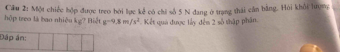 Một chiếc hộp được treo bởi lực kế có chỉ số 5 N đang ở trạng thái cân bằng. Hỏi khối lượng 
hộp treo là bao nhiêu kg? Biết g=9.8m/s^2. Kết quả được lấy đến 2 số thập phân. 
Đáp án: