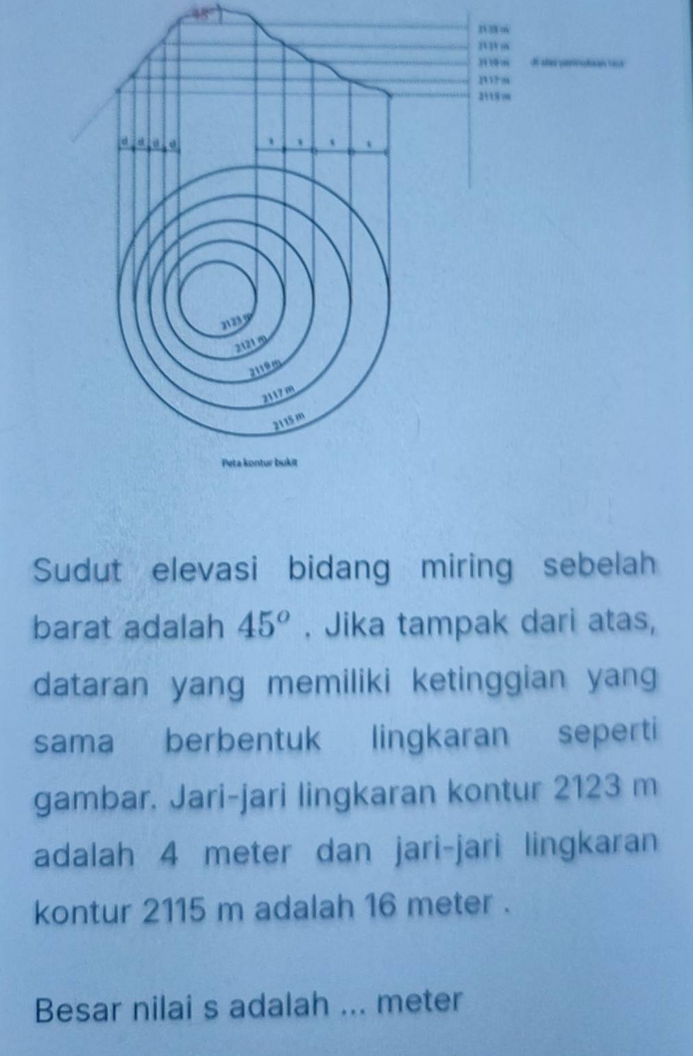 Sudut elevasi bidang miring sebelah 
barat adalah 45°. Jika tampak dari atas, 
dataran yang memiliki ketinggian yang 
sama berbentuk lingkaran seperti 
gambar. Jari-jari lingkaran kontur 2123 m
adalah 4 meter dan jari-jari lingkaran 
kontur 2115 m adalah 16 meter. 
Besar nilai s adalah ... meter