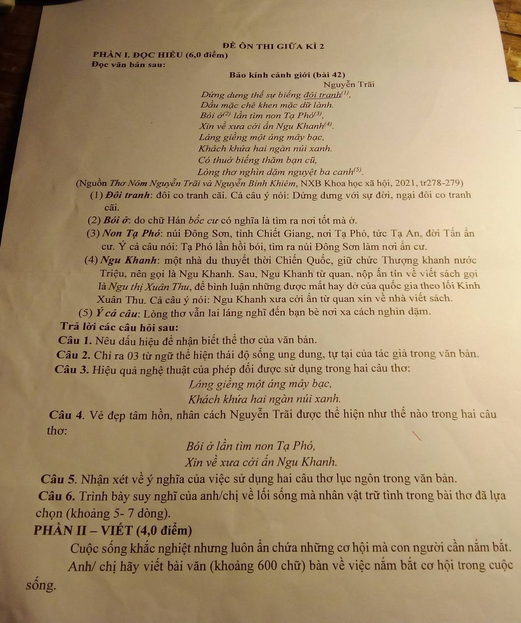 để Ôn thi giữa kì 2
PHÀN I. ĐQC HIÊU (6,0 điểm)
Đọc văn bản sau:
Bảo kính cảnh giới (bài 42)
Nguyễn Trãi
Dừng dựng thế sự biếng đôi tranh('',
Dầu mặc chê khen mặc dữ lành.
Bỏi     lần tìm non Tạ Pho^((3)).
Xin về xưa cởi ấn Ngu Khanh'*.
Láng giềng một ảng mây bạc,
Khách khứa hai ngàn núi xanh.
Có thuở biếng thăm bạn cũ,
Lòng thơ nghìn dặm nguyệt ba canh.
(Nguồn Thơ Nôm Nguyễn Trãi và Nguyễn Binh Khiêm, NXB Khoa học xã hội, 2021, tr278-279)
(1)  Đôi tranh: đôi co tranh cãi. Cả câu ý nói: Dứng dưng với sự đời, ngại đôi co tranh
cãi.
(2) Bói ở: do chữ Hán bốc cư có nghĩa là tìm ra nơi tốt mà ở.
(3) Non Tạ Phó: núi Đông Sơn, tỉnh Chiết Giang, nơi Tạ Phó, tức Tạ An, đời Tấn ẩn
cư. Ý cả câu nói: Tạ Phó lần hồi bói, tìm ra núi Đông Sơn làm nơi ẩn cư.
(4) Ngu Khanh: một nhà du thuyết thời Chiến Quốc, giữ chức Thượng khanh nước
Triệu, nên gọi là Ngu Khanh. Sau, Ngu Khanh từ quan, nộp ấn tín về viết sách gọi
là Ngu thị Xuân Thu, để bình luận những được mất hay dở của quốc gia theo lối Kinh
Xuân Thu. Cả câu ý nói: Ngu Khanh xưa cởi ấn từ quan xin về nhà viết sách.
(5) Ý cả câu: Lòng thơ vẫn lai láng nghĩ đến bạn bè nơi xa cách nghìn dặm.
Trả lời các câu hỏi sau:
Câu 1. Nêu dấu hiệu để nhận biết thể thơ của văn bản.
Câu 2. Chỉ ra 03 từ ngữ thể hiện thái độ sống ung dung, tự tại của tác giả trong văn bản.
Câu 3. Hiệu quả nghệ thuật của phép đối được sử dụng trong hai câu thơ:
Láng giềng một áng mây bạc,
Khách khứa hai ngàn núi xanh.
Câu 4. Vẻ đẹp tâm hồn, nhân cách Nguyễn Trãi được thể hiện như thế nào trong hai câu
thơ:
Bói ở lần tìm non Tạ Phó,
Xin về xưa cởi ấn Ngu Khanh.
Câu 5. Nhận xét về ý nghĩa của việc sử dụng hai câu thơ lục ngôn trong văn bản.
Câu 6. Trình bày suy nghĩ của anh/chị về lối sống mà nhân vật trữ tình trong bài thơ đã lựa
chọn (khoảng 5- 7 dòng).
PHÀN II - VIÉT (4,0 điểm)
Cuộc sống khắc nghiệt nhưng luôn ẩn chứa những cơ hội mà con người cần nắm bắt.
Anh/ chị hãy viết bài văn (khoảng 600 chữ) bàn về việc nắm bắt cơ hội trong cuộc
sồng.