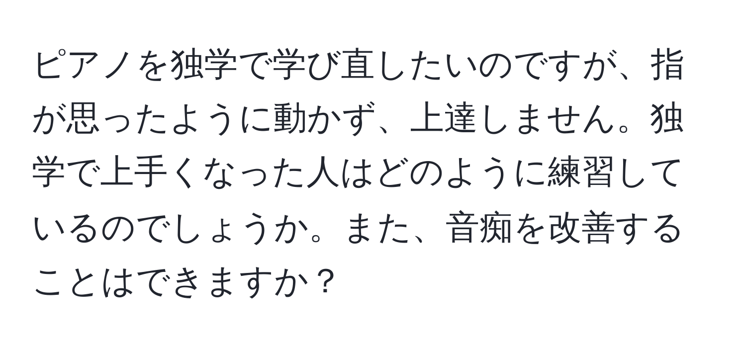 ピアノを独学で学び直したいのですが、指が思ったように動かず、上達しません。独学で上手くなった人はどのように練習しているのでしょうか。また、音痴を改善することはできますか？