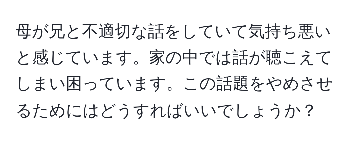 母が兄と不適切な話をしていて気持ち悪いと感じています。家の中では話が聴こえてしまい困っています。この話題をやめさせるためにはどうすればいいでしょうか？