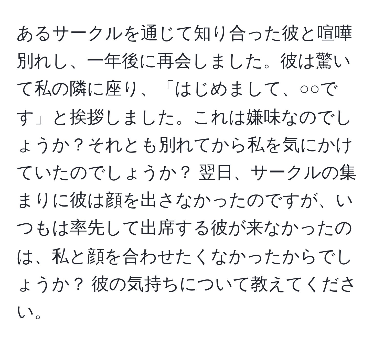 あるサークルを通じて知り合った彼と喧嘩別れし、一年後に再会しました。彼は驚いて私の隣に座り、「はじめまして、○○です」と挨拶しました。これは嫌味なのでしょうか？それとも別れてから私を気にかけていたのでしょうか？ 翌日、サークルの集まりに彼は顔を出さなかったのですが、いつもは率先して出席する彼が来なかったのは、私と顔を合わせたくなかったからでしょうか？ 彼の気持ちについて教えてください。