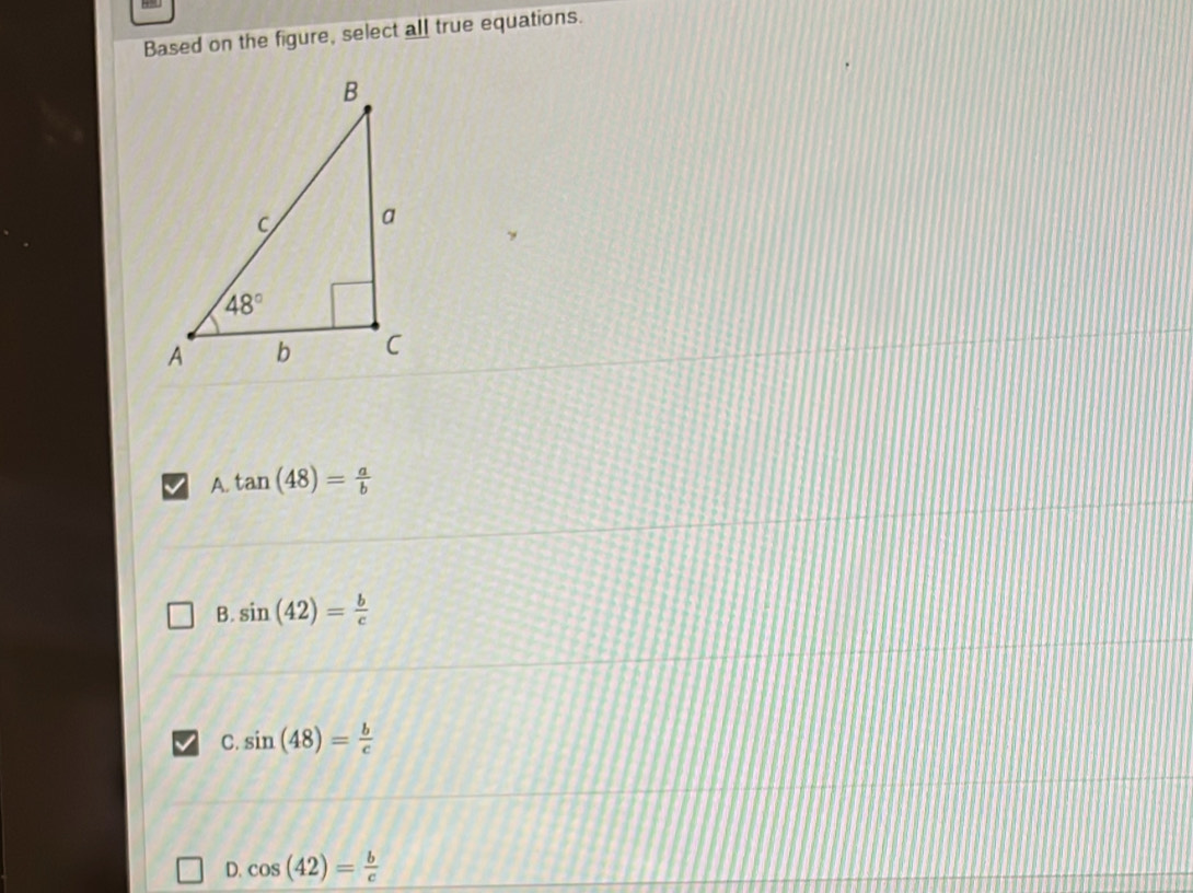 Based on the figure, select all true equations.
>
A. tan (48)= a/b 
B. sin (42)= b/c 
C. sin (48)= b/c 
D. cos (42)= b/c 