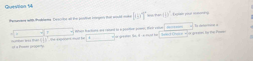 Persevere with Problems Describe all the positive integers that would make [( 1/2 )^4]^n less than ( 1/2 )^7. Explain your reasoning. 
n : When fractions are raised to a positive power, their value decreases . To determine a
7
number less than ( 1/2 )^7 , the exponent must be 4 or greater. So, 4 - n must be Select Choice or greater, by the Power 
of a Power property.