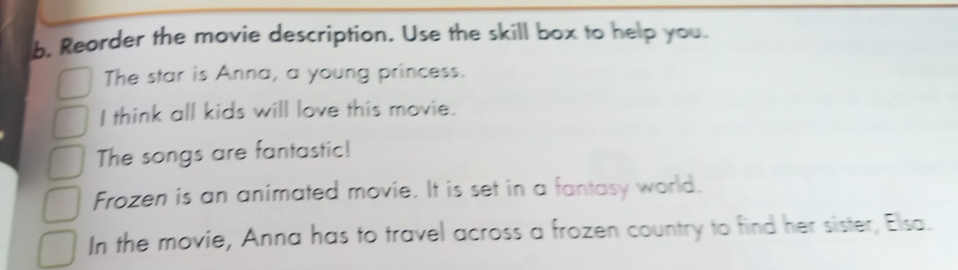 Reorder the movie description. Use the skill box to help you. 
The star is Anna, a young princess. 
I think all kids will love this movie. 
The songs are fantastic! 
Frozen is an animated movie. It is set in a fantasy world. 
In the movie, Anna has to travel across a frozen country to find her sister, Elsa.