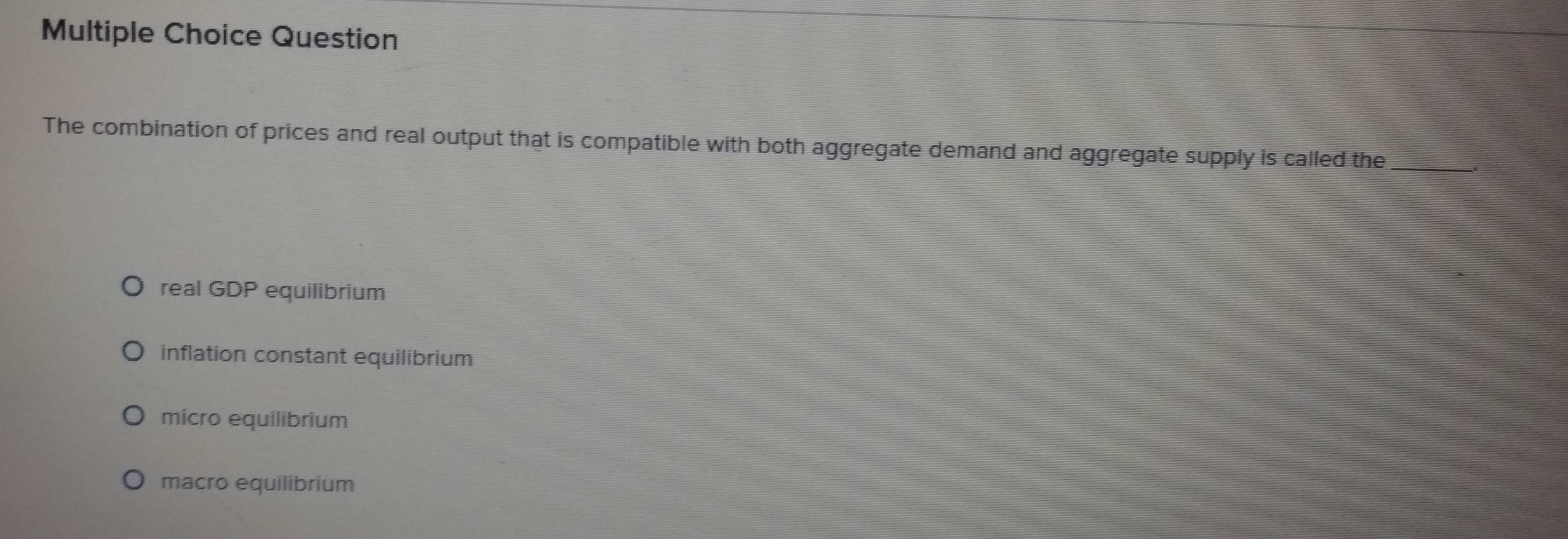 Question
The combination of prices and real output that is compatible with both aggregate demand and aggrega_te supply is called the
real GDP equilibrium
inflation constant equilibrium
micro equilibrium
macro equilibrium