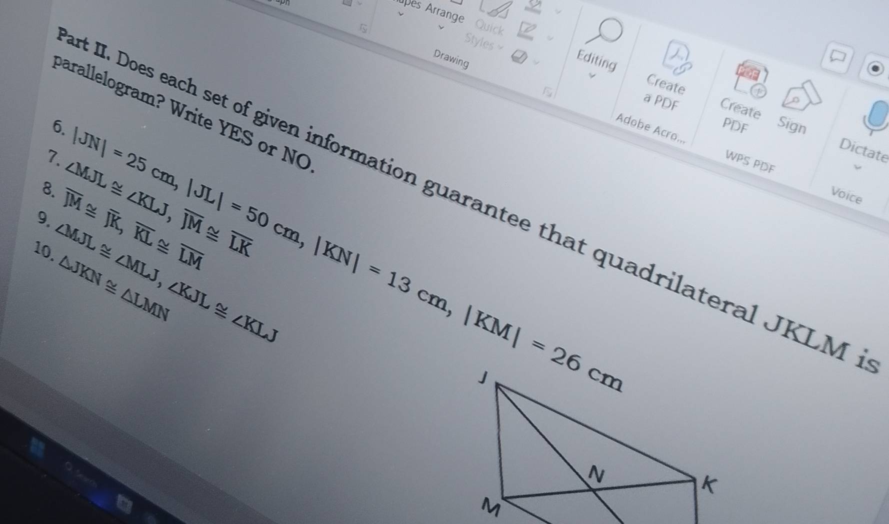 es Arrange Quick Create 
Styles ≌ a Editing 
Drawing 
n 
barallelogram? Write YES or NO 
a PDF Create Sign 
6. 
PDF 
Adobe Acro... WPS PDF 
7. 
t II. Does each set of given information guarantee that quadrilateral JKLM
8. ∠ MJL≌ ∠ KLJ, overline JM≌ overline LK Voice 
9. overline JM≌ overline JK, overline KL≌ overline LM |JN|=25cm, |JL|=50cm, |KN|=13cm, |KM|=26cm
Dictate 
10. ∠ MJL≌ ∠ MLJ, ∠ KJL≌ ∠ KLJ
△ JKN≌ △ LMN