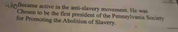 Became active in the anti-slavery movement. He was 
Chosen to be the first president of the Pennsylvania Society 
for Promoting the Abolition of Slavery.