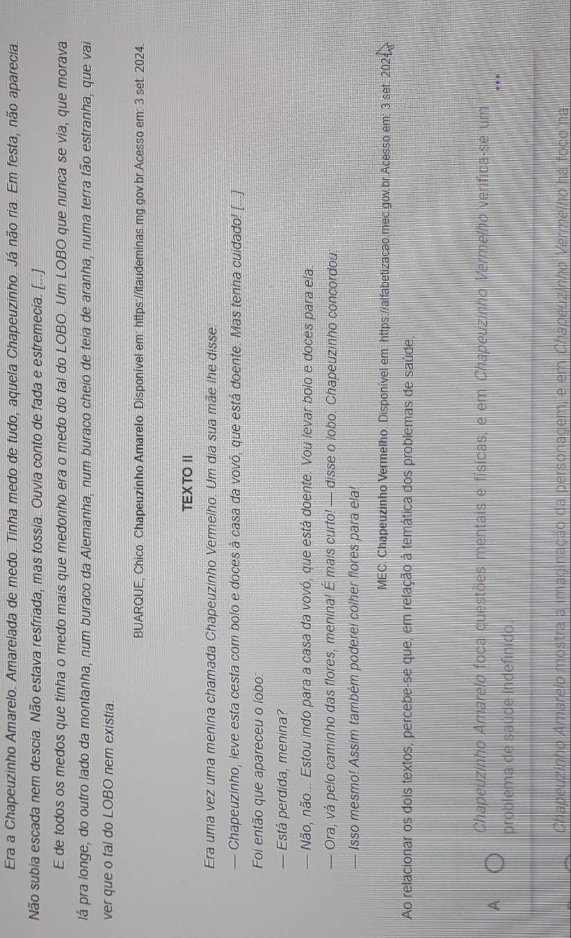 Era a Chapeuzinho Amarelo. Amarelada de medo. Tinha medo de tudo, aquela Chapeuzinho. Já não ria. Em festa, não aparecia.
Não subia escada nem descia. Não estava resfriada, mas tossia. Ouvia conto de fada e estremecia. [...]
E de todos os medos que tinha o medo mais que medonho era o medo do tal do LOBO. Um LOBO que nunca se via, que morava
lá pra longe, do outro lado da montanha, num buraco da Alemanha, num buraco cheio de teia de aranha, numa terra tão estranha, que vai
ver que o tal do LOBO nem existia.
BUARQUE, Chico. Chapeuzinho Amarelo. Disponível em: https://itaudeminas.mg.gov.br.Acesso em: 3 set. 2024.
TEXTO I
Era uma vez uma menina chamada Chapeuzinho Vermelho. Um dia sua mãe lhe disse
— Chapeuzinho, leve esta cesta com bolo e doces à casa da vovó, que está doente. Mas tenha cuidado! [...]
Foi então que apareceu o lobo:
— Está perdida, menina?
— Não, não... Estou indo para a casa da vovó, que está doente. Vou levar bolo e doces para ela.
— Ora, vá pelo caminho das flores, menina! É mais curto! — disse o lobo. Chapeuzinho concordou.
— Isso mesmo! Assim também poderei colher flores para ela!
MEC. Chapeuzinho Vermelho. Disponível em: https://alfabetizacao.mec.gov.br.Acesso em: 3 set. 2024
Ao relacionar os dois textos, percebe-se que, em relação à temática dos problemas de saúde,
Chapeuzinho Amarelo foca questões mentais e físicas, e em Chapeuzinho Vermelho verifica-se um
A
problema de saúde indefinido
Chapeuzinho Amarelo mostra a imaginação da personagem, e em Chapeuzinho Vermelho há foco na
