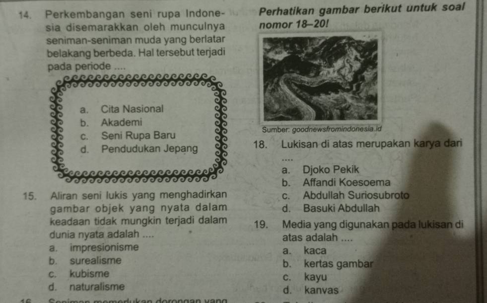 Perkembangan seni rupa Indone- Perhatikan gambar berikut untuk soal
sia disemarakkan oleh munculnya nomor 18 - 20!
seniman-seniman muda yang berlatar
belakang berbeda. Hal tersebut terjadi
pada periode ....
c
a. Cita Nasional
b. Akademi
c. Seni Rupa Baru Sumber: goodnewsfromindonesia.id
d. Pendudukan Jepang 18. Lukisan di atas merupakan karya dari
a. Djoko Pekik
b. Affandi Koesoema
15. Aliran seni lukis yang menghadirkan c. Abdullah Suriosubroto
gambar objek yang nyata dalam d. Basuki Abdullah
keadaan tidak mungkin terjadi dalam 19. Media yang digunakan pada lukisan di
dunia nyata adalah .... atas adalah ....
a. impresionisme a. kaca
b. surealisme b. kertas gambar
c. kubisme c. kayu
d. naturalisme d. kanvas
10 Senímen momodukan dorongan vang