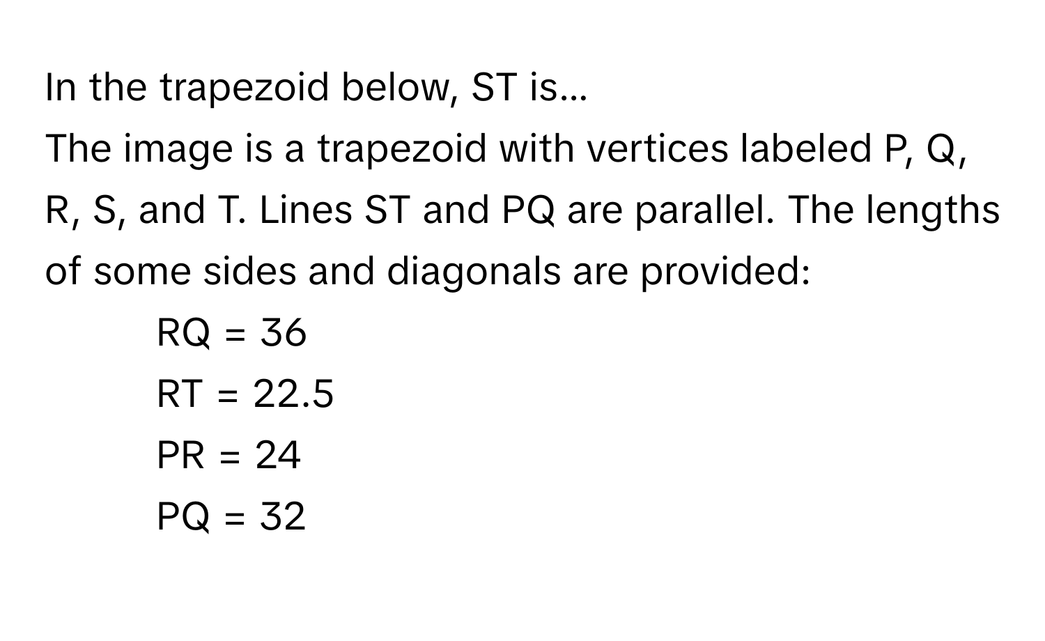 In the trapezoid below, ST is...

The image is a trapezoid with vertices labeled P, Q, R, S, and T. Lines ST and PQ are parallel. The lengths of some sides and diagonals are provided:
- RQ = 36
- RT = 22.5
- PR = 24
- PQ = 32