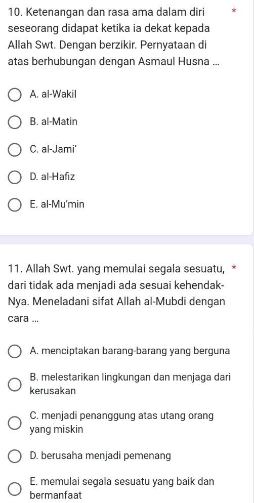 Ketenangan dan rasa ama dalam diri *
seseorang didapat ketika ia dekat kepada
Allah Swt. Dengan berzikir. Pernyataan di
atas berhubungan dengan Asmaul Husna ...
A. al-Wakil
B. al-Matin
C. al-Jami’
D. al-Hafiz
E. al-Mu'min
11. Allah Swt. yang memulai segala sesuatu, *
dari tidak ada menjadi ada sesuai kehendak-
Nya. Meneladani sifat Allah al-Mubdi dengan
cara ...
A. menciptakan barang-barang yang berguna
B. melestarikan lingkungan dan menjaga dari
kerusakan
C. menjadi penanggung atas utang orang
yang miskin
D. berusaha menjadi pemenang
E. memulai segala sesuatu yang baik dan
bermanfaat