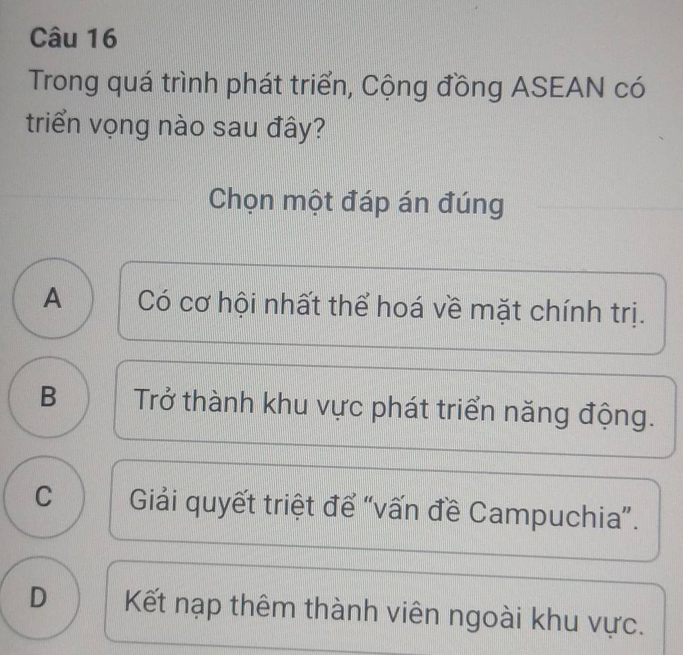 Trong quá trình phát triển, Cộng đồng ASEAN có
triển vọng nào sau đây?
Chọn một đáp án đúng
A Có cơ hội nhất thể hoá về mặt chính trị.
B Trở thành khu vực phát triển năng động.
C Giải quyết triệt để “vấn đề Campuchia”.
D Kết nạp thêm thành viên ngoài khu vực.