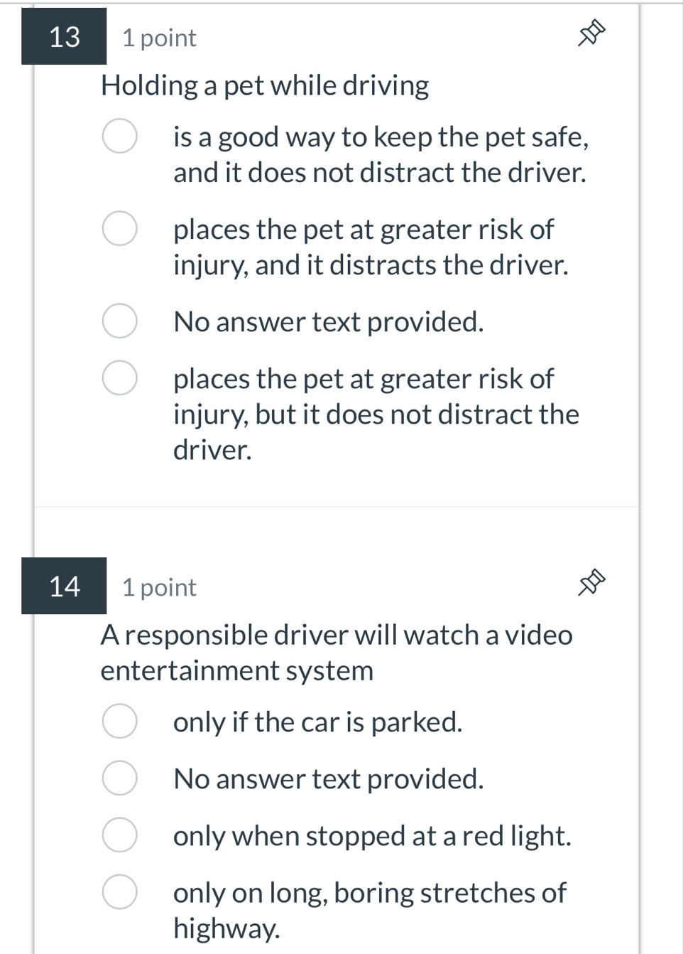 13 1 point
Holding a pet while driving
is a good way to keep the pet safe,
and it does not distract the driver.
places the pet at greater risk of
injury, and it distracts the driver.
No answer text provided.
places the pet at greater risk of
injury, but it does not distract the
driver.
14 1 point
A responsible driver will watch a video
entertainment system
only if the car is parked.
No answer text provided.
only when stopped at a red light.
only on long, boring stretches of
highway.