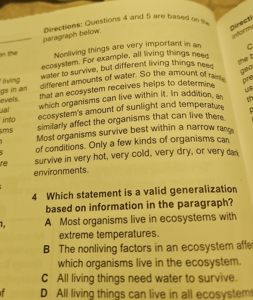 Directi
_paragraph below. Directions: Questions 4 and 5 are based on the
inform
n the Nonliving things are very important in an C
ecosystem. For example, all living things nee
living water to survive, but different living things need
the t
geo
gs in an different amounts of water. So the amount of rainfa pre
evels. that an ecosystem receives helps to determine
us
ual which organisms can live within it. In addition, an th
into ecosystem's amount of sunlight and temperature
sms similarly affect the organisms that can live there
Most organisms survive best within a narrow range
of conditions. Only a few kinds of organisms can
re survive in very hot, very cold, very dry, or very dark
environments.
4 Which statement is a valid generalization
based on information in the paragraph?
1, A Most organisms live in ecosystems with
extreme temperatures.
B The nonliving factors in an ecosystem affe
which organisms live in the ecosystem.
C All living things need water to survive.
f D All living things can live in all ecosystem