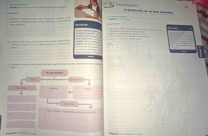 nue
Actividad individual
Construcción
Planifico la escritura de un texto teatral a partir de lo siguiente.
La producción de un texto dramático
Planificación
a. Describo la temática a desarrollar. Puede ser romántica, social, 2. Actividad individual Redacto mi texto teatral
económica, medioambiental, policial, fantástica o una mezcla de
Textualización
varias temáticas Recuerda. . . a. Para darle vida al texto dramático, escribo los diálogos de los Recuerda..
_El texto teatral se construy o
personajes en el espacio correspondiente.
b. Utilizo las acotaciones de manera pertinente.  En la escrtura de un texto dra
_el objetivo final de ser   mático se debén tomar en cuen ta las situaciónes comunicativas
c. Uso los paréntesis y la raya de manera adecuada
sentado en un escenario, po
d. Escribo un título para mi texto teatral. del teatro, es decir, las mañeras
b. Escribo la idea o ídeas principales de una situación problemática o
imaginar cómo se realizará  tanto, al escribirio, es nete en que interactúan los persona es entre s, con el público a com
conflictiva a resolver, es decir, debe plantearse una situación dra- presentación frente a un pob Títullo sigo mismos (diálogo, aparte v soloqulo)
a través de las situaciones 
municativas del teatro: diáie
mática. aparte, soliloquio y monólor
_
_
Campiena el esquema con las ídeas principales según corresponda para la planificación de mi texto d
mático.
Mi texto dramático
Tene Sucede en un
Personajes Ambiente Espacio
Desarrolla
Trama, situación comunicativa y acciones principales
Comparto mis ideas con la clase. Comparto con mi docente mi texto.