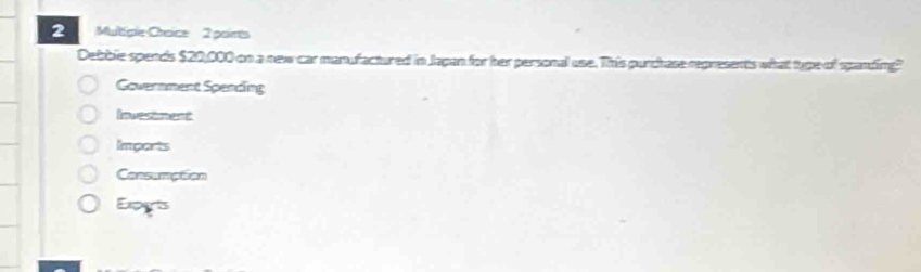 Multiple-Craice 2 poirts
Debble spends $20,000 on a new car manufactured in Jagan for her personal use. This purchase represents what type of spanding?
Government Spending
Investment
Imports
Consumption
Expgts