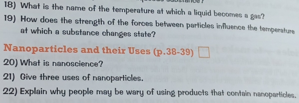 What is the name of the temperature at which a liquid becomes a gas? 
19) How does the strength of the forces between particles influence the temperature 
at which a substance changes state? 
Nanoparticles and their Uses (p.38-39)□
20) What is nanoscience? 
21) Give three uses of nanoparticles. 
22) Explain why people may be wary of using products that contain nanoparticles.