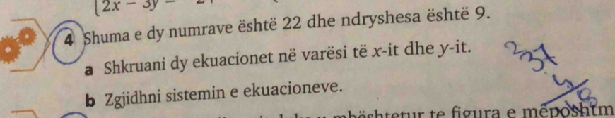 (2x-3y-
4 Shuma e dy numrave është 22 dhe ndryshesa është 9. 
a Shkruani dy ekuacionet në varësi të x -it dhe y -it. 
b Zgjidhni sistemin e ekuacioneve.