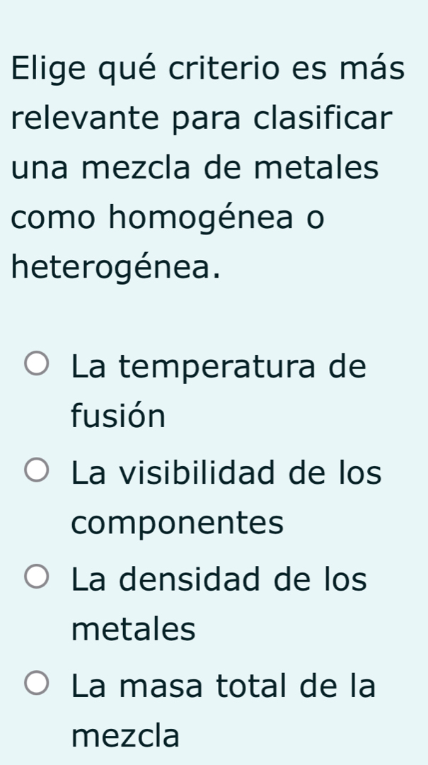 Elige qué criterio es más
relevante para clasificar
una mezcla de metales
como homogénea o
heterogénea.
La temperatura de
fusión
La visibilidad de los
componentes
La densidad de los
metales
La masa total de la
mezcla