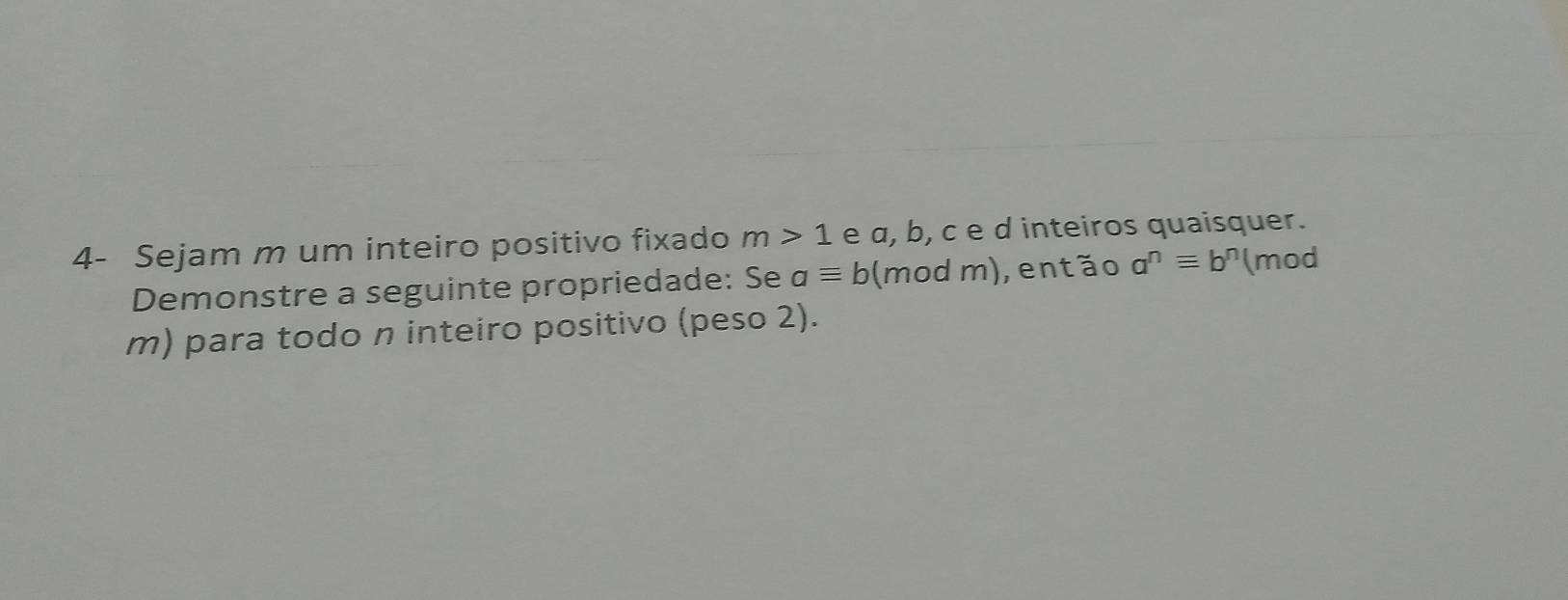 4- Sejam m um inteiro positivo fixado m>1 e α, b, c e d inteiros quaisquer. 
Demonstre a seguinte propriedade: Se aequiv b (mod m), então a^nequiv b^n (mod 
m) para todo n inteiro positivo (peso 2).