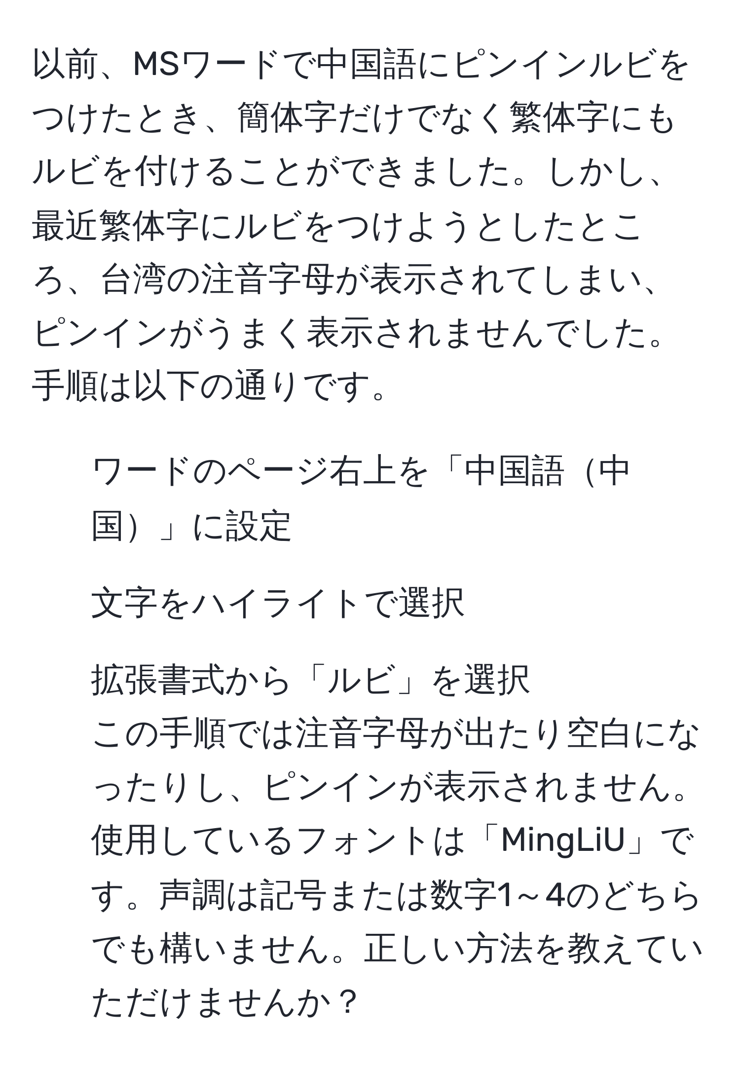 以前、MSワードで中国語にピンインルビをつけたとき、簡体字だけでなく繁体字にもルビを付けることができました。しかし、最近繁体字にルビをつけようとしたところ、台湾の注音字母が表示されてしまい、ピンインがうまく表示されませんでした。手順は以下の通りです。  
1. ワードのページ右上を「中国語中国」に設定  
2. 文字をハイライトで選択  
3. 拡張書式から「ルビ」を選択  
この手順では注音字母が出たり空白になったりし、ピンインが表示されません。使用しているフォントは「MingLiU」です。声調は記号または数字1～4のどちらでも構いません。正しい方法を教えていただけませんか？