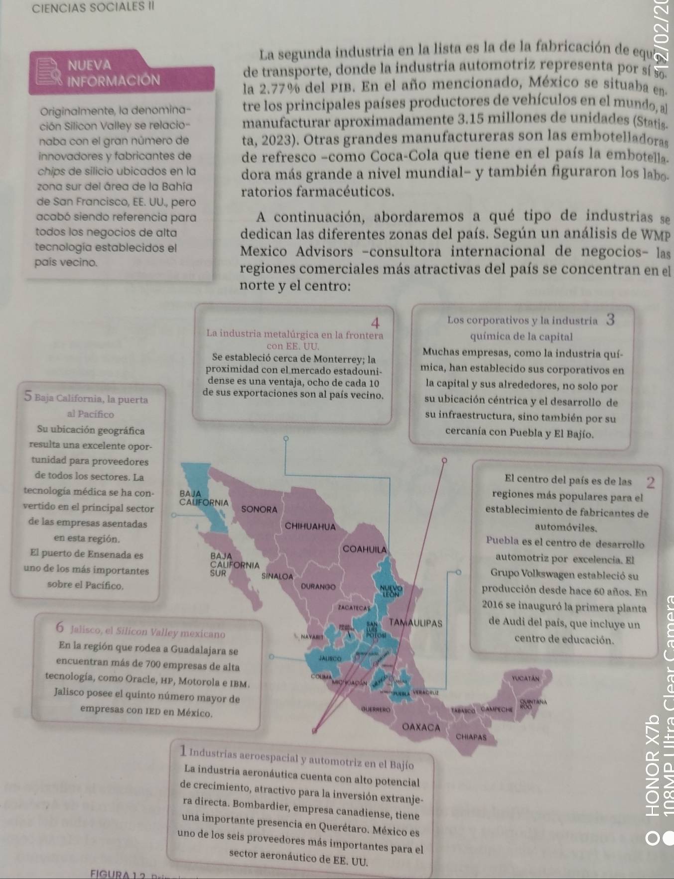 CIENCIAS SOCIALES II
La segunda industria en la lista es la de la fabricación de equi
NUEVA
de transporte, donde la industria automotriz representa por sí so
INFORMACIÓN
la 2.77% del PIB. En el año mencionado, México se situaba en.
Originalmente, la denomina- tre los principales países productores de vehículos en el mundo, al
ción Silicon Valley se relacio- manufacturar aproximadamente 3.15 millones de unidades (Statis-
naba con el gran número de ta, 2023). Otras grandes manufactureras son las embotelladoras
innovadores y fabricantes de de refresco −como Coca-Cola que tiene en el país la embotella.
chips de silicio ubicados en la dora más grande a nivel mundial- y también figuraron los labo-
zona sur del área de la Bahía ratorios farmacéuticos.
de San Francisco, EE. UU., pero
acabó siendo referencia para A continuación, abordaremos a qué tipo de industrias se
todos los negocios de alta dedican las diferentes zonas del país. Según un análisis de WMP
tecnología establecidos el Mexico Advisors -consultora internacional de negocios- las
país vecino.
regiones comerciales más atractivas del país se concentran en el
norte y el centro:
4
Los corporativos y la industria 3
La industria metalúrgica en la frontera química de la capital
con EE. UU. Muchas empresas, como la industria quí-
Se estableció cerca de Monterrey; la
proximidad con el mercado estadouni- mica, han establecido sus corporativos en
dense es una ventaja, ocho de cada 10 la capital y sus alrededores, no solo por
de sus exportaciones son al país vecino. su ubicación céntrica y el desarrollo de
5 Baja California, la puerta su infraestructura, sino también por su
al Pacífico
Su ubicación geográfica
cercanía con Puebla y El Bajío.
resulta una excelente opor-
tunidad para proveedores φ
de todos los sectores. La
El centro del país es de las 2
regiones más populares para el
tecnología médica se ha con- BAJA establecimiento de fabricantes de
CALIFORNIA
vertido en el principal sector SONORA
CHIHUAHUA automóviles.
de las empresas asentadas Puebla es el centro de desarrollo
en esta región. COAHUILA
El puerto de Ensenada es BAJA
automotriz por excelencia. El
CALIFORNIA  Grupo Volkswagen estableció su
uno de los más importantes SUR SINALOA
sobre el Pacífico. DURANGO AYSIP
producción desde hace 60 años. En
ZACATECAS
2016 se inauguró la primera planta
TAMAULIPAS de Audi del país, que incluye un
6 Jalisco, el Silicon Valley mexicano  AYARIT centro de educación.
En la región que rodea a Guadalajara se o JALISCO     
encuentran más de 700 empresas de alta
tecnología, como Oracle, HP, Motorola e IBM. COUMA a
MICh cAçán
YUCATAN
* Véebla  Veraçrl
Jalisco posee el quinto número mayor de QUERRERO
empresas con IED en México. TABaSCo CaMPECHE
OAXACA
CHIAPAS
a
1 Industrias aeroespacial y automotriz en el Bajío
La industria aeronáutica cuenta con alto potencial
de crecimiento, atractivo para la inversión extranje-
ra directa. Bombardier, empresa canadiense, tiene
una importante presencia en Querétaro. México es
uno de los seis proveedores más importantes para el
sector aeronáutico de EE. UU.