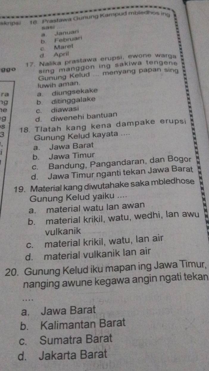 skripsi 16. Prastawa Gunung Kampud mbledhos in
sasi
a. Januari
b. Februari
c. Maret
d. April
17. Nalika prastawa erupsi, ewone warga
ggo sing manggon ing sakiwa tengen 
Gunung Kelud ... menyang papan sing
luwih aman.
ra a diungsekake
ng b. ditinggalake
he c. diawasi
g d. diwenehi bantuan b
s
3 18. Tlatah kang kena dampake erupsi t 
Gunung Kelud kayata ....

a. Jawa Barat

b. Jawa Timur
c. Bandung, Pangandaran, dan Bogor
d. Jawa Timur nganti tekan Jawa Barat
19. Material kang diwutahake saka mbledhose
Gunung Kelud yaiku ....
a. material watu Ian awan
b. material krikil, watu, wedhi, lan awu
vulkanik
c. material krikil, watu, lan air
d. material vulkanik lan air
20. Gunung Kelud iku mapan ing Jawa Timur,
nanging awune kegawa angin ngati tekan
...
a. Jawa Barat
b. Kalimantan Barat
c. Sumatra Barat
d. Jakarta Barat