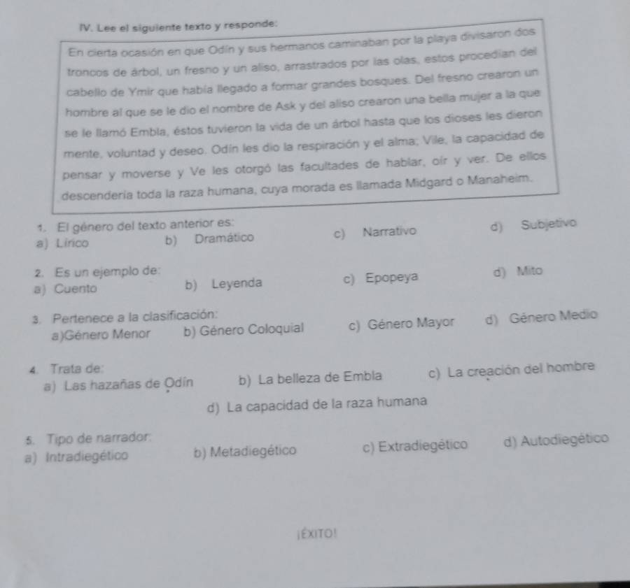 Lee el siguiente texto y responde:
En cierta ocasión en que Odín y sus hermanos caminaban por la playa divisaron dos
troncos de árbol, un fresno y un aliso, arrastrados por las olas, estos procedian del
cabello de Ymir que había llegado a formar grandes bosques. Del fresno crearon un
hombre al que se le dio el nombre de Ask y del aliso crearon una bella mujer a la que
se le llamó Embla, éstos tuvieron la vida de un árbol hasta que los dioses les dieron
mente, voluntad y deseo. Odín les dio la respiración y el alma; Vile, la capacidad de
pensar y moverse y Ve les otorgó las facultades de hablar, oir y ver. De ellos
descendería toda la raza humana, cuya morada es llamada Midgard o Manaheim.
1. El género del texto anterior es:
a) Lirico b) Dramático c) Narrativo d) Subjetivo
2. Es un ejemplo de:
a) Cuento b) Leyenda c) Epopeya d) Mito
3. Pertenece a la clasificación:
a)Género Menor b) Género Coloquial c) Género Mayor d) Género Medio
4. Trata de:
a) Las hazañas de Odín b) La belleza de Embla c) La creación del hombre
d) La capacidad de la raza humana
5. Tipo de narrador.
a) Intradiegético b) Metadiegético c) Extradiegético d) Autodiegético
jEXITO!