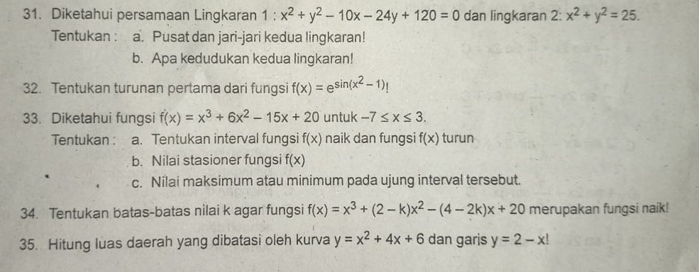 Diketahui persamaan Lingkaran 1:x^2+y^2-10x-24y+120=0 dan lingkaran 2:x^2+y^2=25. 
Tentukan : a. Pusat dan jari-jari kedua lingkaran! 
b. Apa kedudukan kedua lingkaran! 
32. Tentukan turunan pertama dari fungsi f(x)=e^(sin (x^2)-1)!
33. Diketahui fungsi f(x)=x^3+6x^2-15x+20 untuk -7≤ x≤ 3. 
Tentukan : a. Tentukan interval fungsi f(x) naik dan fungsi f(x) turun 
b. Nilai stasioner fungsi f(x)
c. Nilai maksimum atau minimum pada ujung interval tersebut. 
34. Tentukan batas-batas nilai k agar fungsi f(x)=x^3+(2-k)x^2-(4-2k)x+20 merupakan fungsi naik! 
35. Hitung luas daerah yang dibatasi oleh kurva y=x^2+4x+6 dan garis y=2-x!