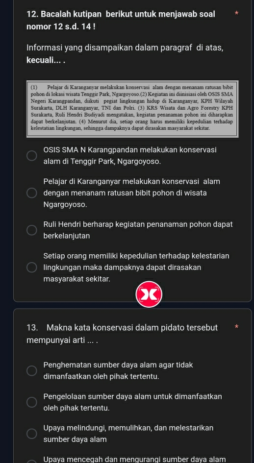 Bacalah kutipan berikut untuk menjawab soal
nomor 12 s.d. 14 !
Informasi yang disampaikan dalam paragraf di atas,
kecuali... .
(1) Pelajar di Karanganyar melakukan konservasi alam dengan menanam ratusan bibit
pohon di lokasi wisata Tenggir Park, Ngargoyoso.(2) Kegiatan ini diinisiasi oleh OSIS SMA
Negeri Karangpandan, diikuti pegiat lingkungan hidup di Karanganyar, KPH Wilayah
Surakarta, DLH Karanganyar, TNI dan Polri. (3) KRS Wisata dan Agro Forestry KPH
Surakarta, Ruli Hendri Budiyadi mengatakan, kegiatan penanaman pohon ini diharapkan
dapat berkelanjutan. (4) Menurut dia, setiap orang harus memiliki kepedulian terhadap
kelestatian lingkungan, sehingga dampaknya dapat dirasakan masyarakat sekitar.
OSIS SMA N Karangpandan melakukan konservasi
alam di Tenggir Park, Ngargoyoso.
Pelajar di Karanganyar melakukan konservasi alam
dengan menanam ratusan bibit pohon di wisata
Ngargoyoso.
Ruli Hendri berharap kegiatan penanaman pohon dapat
berkelanjutan
Setiap orang memiliki kepedulian terhadap kelestarian
lingkungan maka dampaknya dapat dirasakan
masyarakat sekitar.
X
13. Makna kata konservasi dalam pidato tersebut
mempunyai arti ... .
Penghematan sumber daya alam agar tidak
dimanfaatkan oleh pihak tertentu.
Pengelolaan sumber daya alam untuk dimanfaatkan
oleh pihak tertentu.
Upaya melindungi, memulihkan, dan melestarikan
sumber daya alam
Upava mencegah dan mengurangi sumber dava alam