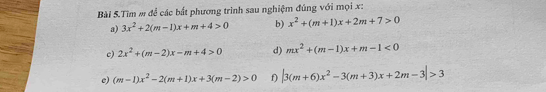 Bài 5.Tìm m để các bất phương trình sau nghiệm đúng với mọi x : 
a) 3x^2+2(m-1)x+m+4>0 b) x^2+(m+1)x+2m+7>0
c) 2x^2+(m-2)x-m+4>0 d) mx^2+(m-1)x+m-1<0</tex> 
e) (m-1)x^2-2(m+1)x+3(m-2)>0 f) |3(m+6)x^2-3(m+3)x+2m-3|>3