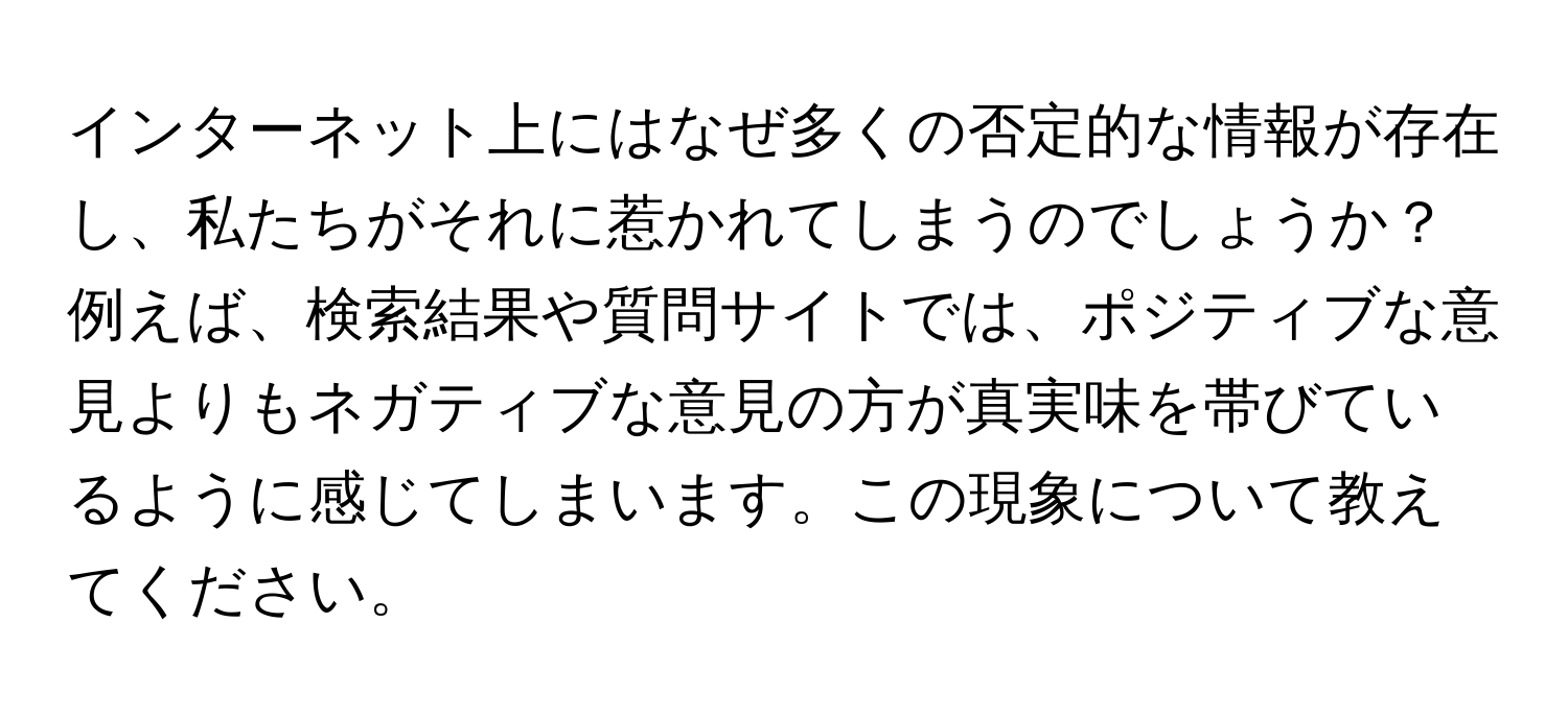 インターネット上にはなぜ多くの否定的な情報が存在し、私たちがそれに惹かれてしまうのでしょうか？例えば、検索結果や質問サイトでは、ポジティブな意見よりもネガティブな意見の方が真実味を帯びているように感じてしまいます。この現象について教えてください。