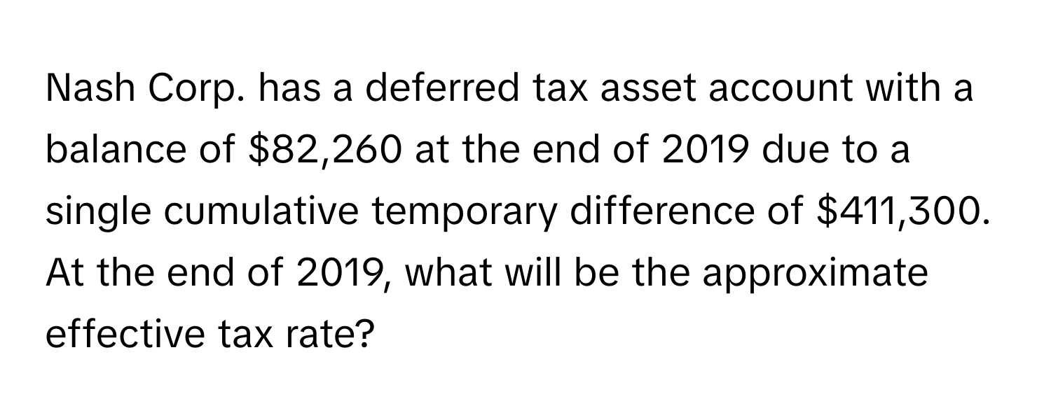 Nash Corp. has a deferred tax asset account with a balance of $82,260 at the end of 2019 due to a single cumulative temporary difference of $411,300.  At the end of 2019, what will be the approximate effective tax rate?