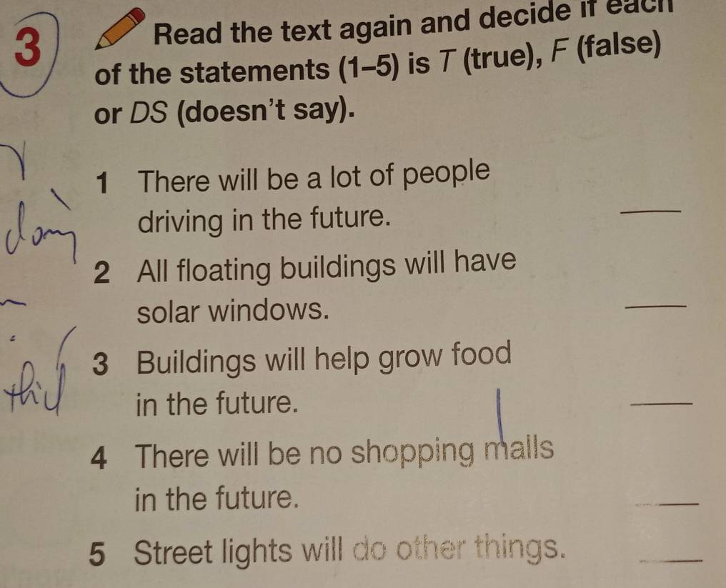 Read the text again and decide if each 
of the statements (1-5) is T (true), F (false) 
or DS (doesn't say). 
1 There will be a lot of people 
driving in the future. 
_ 
2 All floating buildings will have 
solar windows. 
_ 
3 Buildings will help grow food 
in the future. 
_ 
4 There will be no shopping malls 
in the future. 
_ 
5 Street lights will do other things. 
_