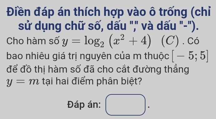 Điền đáp án thích hợp vào ô trống (chỉ 
sử dụng chữ số, dấu "," và dấu "-"). 
Cho hàm số y=log _2(x^2+4) (C) . có 
bao nhiêu giá trị nguyên của m thuộc [-5;5]
để đồ thị hàm số đã cho cắt đường thắng
y=m tại hai điểm phân biệt? 
Đáp án: 
.