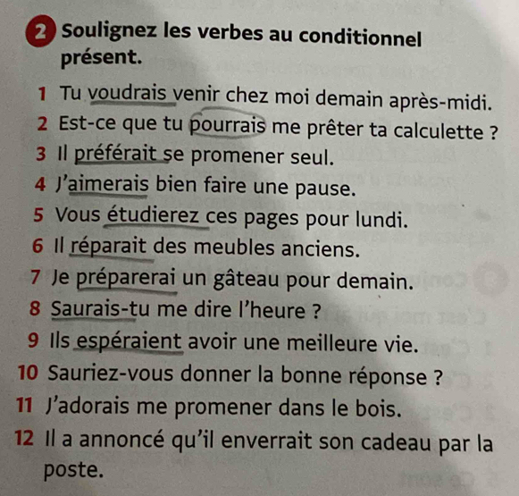 Soulignez les verbes au conditionnel 
présent. 
1 Tu voudrais venir chez moi demain après-midi. 
2 Est-ce que tu pourrais me prêter ta calculette ? 
3 Il préférait se promener seul. 
4 J’aimerais bien faire une pause. 
5 Vous étudierez ces pages pour lundi. 
6 Il réparait des meubles anciens. 
7 Je préparerai un gâteau pour demain. 
8 Saurais-tu me dire l'heure ? 
9 Ils espéraient avoir une meilleure vie. 
10 Sauriez-vous donner la bonne réponse ? 
11 J’adorais me promener dans le bois. 
12 Il a annoncé qu'il enverrait son cadeau par la 
poste.