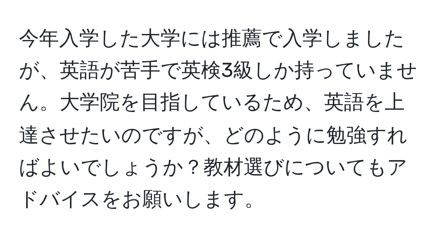 今年入学した大学には推薦で入学しましたが、英語が苦手で英検3級しか持っていません。大学院を目指しているため、英語を上達させたいのですが、どのように勉強すればよいでしょうか？教材選びについてもアドバイスをお願いします。