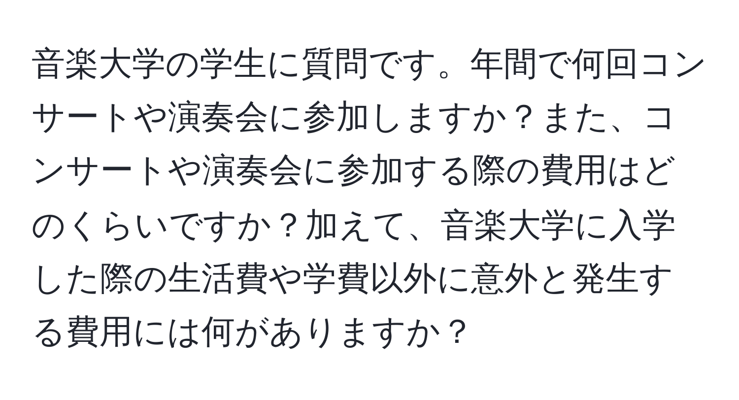 音楽大学の学生に質問です。年間で何回コンサートや演奏会に参加しますか？また、コンサートや演奏会に参加する際の費用はどのくらいですか？加えて、音楽大学に入学した際の生活費や学費以外に意外と発生する費用には何がありますか？