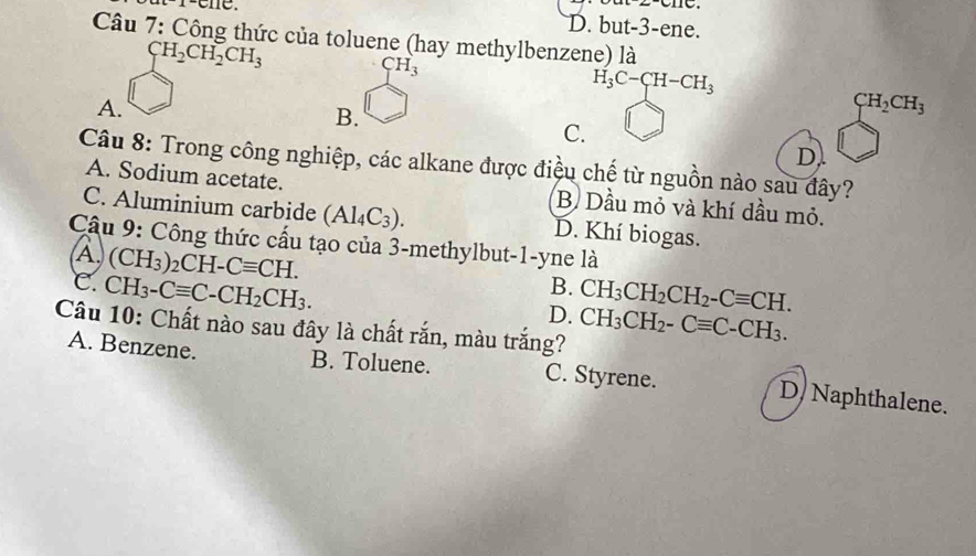 r-ene.
D. but-3-ene.
Câu 7: Công thức của toluene (hay methylbenzene) là
CH_2CH_2CH_3
CH_3
H_3C-CH-CH_3
A.
B.
CH_2CH_3
C.
D
Câu 8: Trong công nghiệp, các alkane được điệu chế từ nguồn nào sau đây?
A. Sodium acetate. B Dầu mỏ và khí dầu mỏ.
C. Aluminium carbide (Al_4C_3). D. Khí biogas.
Câu 9: Công thức cấu tạo của 3-methylbut-1-yne là
(À) (CH_3)_2CH-Cequiv CH.
C. CH_3-Cequiv C-CH_2CH_3.
B.
D. CH_3CH_2CH_2-Cequiv CH. 
Câu 10: Chất nào sau đây là chất rắn, màu trắng? CH_3CH_2-Cequiv C-CH_3.
A. Benzene. B. Toluene. C. Styrene. D Naphthalene.