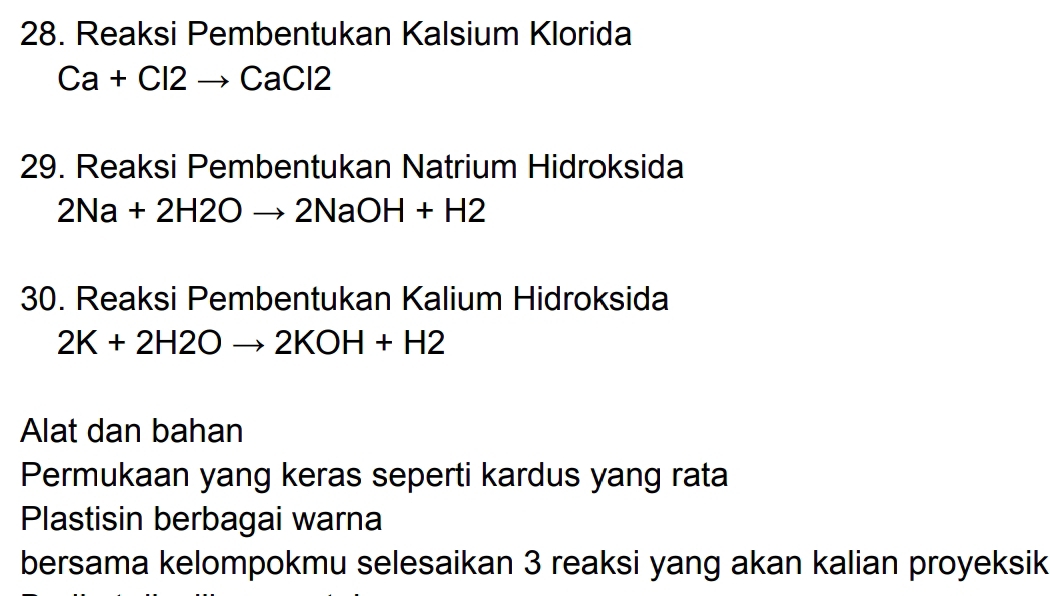 Reaksi Pembentukan Kalsium Klorida
Ca+Cl2to CaCl2
29. Reaksi Pembentukan Natrium Hidroksida
2Na+2H2Oto 2NaOH+H2
30. Reaksi Pembentukan Kalium Hidroksida
2K+2H2Oto 2KOH+H2
Alat dan bahan 
Permukaan yang keras seperti kardus yang rata 
Plastisin berbagai warna 
bersama kelompokmu selesaikan 3 reaksi yang akan kalian proyeksik