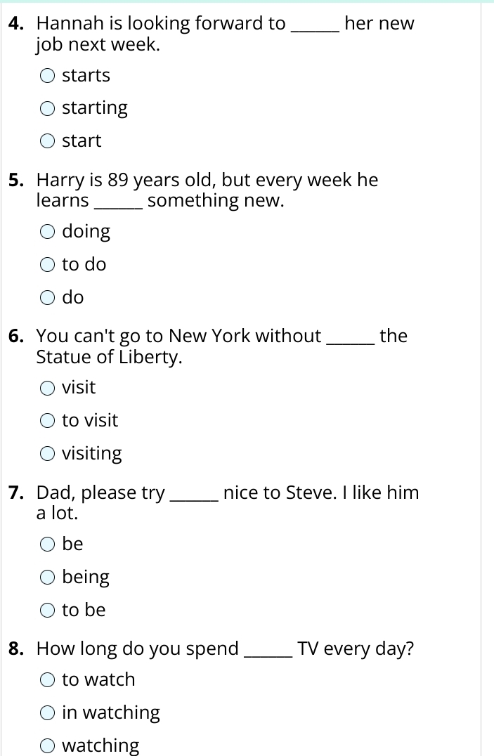 Hannah is looking forward to _her new
job next week.
starts
starting
start
5. Harry is 89 years old, but every week he
learns _something new.
doing
to do
do
6. You can't go to New York without _the
Statue of Liberty.
visit
to visit
visiting
7. Dad, please try _nice to Steve. I like him
a lot.
be
being
to be
8. How long do you spend _TV every day?
to watch
in watching
watching