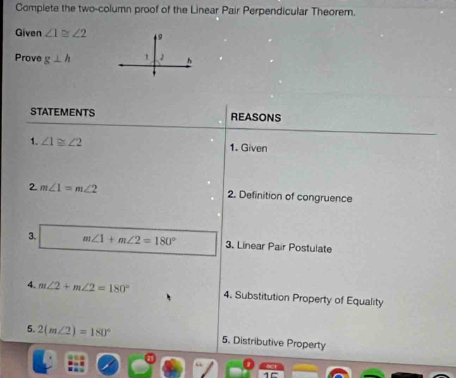 Complete the two-column proof of the Linear Pair Perpendicular Theorem. 
Given ∠ 1≌ ∠ 2
Prove g⊥ h
STATEMENTS REASONS 
1. ∠ 1≌ ∠ 2 1. Given 
2. m∠ 1=m∠ 2 2. Definition of congruence 
3. m∠ 1+m∠ 2=180° 3. Linear Pair Postulate 
4. m∠ 2+m∠ 2=180° 4. Substitution Property of Equality 
5. 2(m∠ 2)=180° 5. Distributive Property 
“