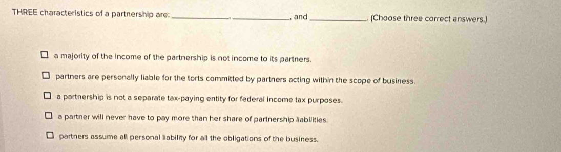 THREE characteristics of a partnership are: _- _, and_ (Choose three correct answers.)
a majority of the income of the partnership is not income to its partners.
partners are personally liable for the torts committed by partners acting within the scope of business.
a partnership is not a separate tax-paying entity for federal income tax purposes.
a partner will never have to pay more than her share of partnership liabilities.
partners assume all personal liability for all the obligations of the business.